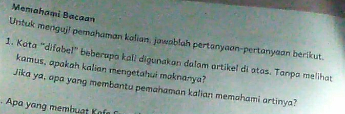 Memahami Bacaan 
Untuk menguji pemahaman kalian, jawablah pertanyaan-pertanyaan berikut. 
1. Kata “difabel” beberapa kali digunakan dalam artikel di atas. Tanpa melihat 
kamus, apakah kalian mengetahui maknanya? 
Jika ya, apa yang membantu pemahaman kalian memahami artinya? 
a