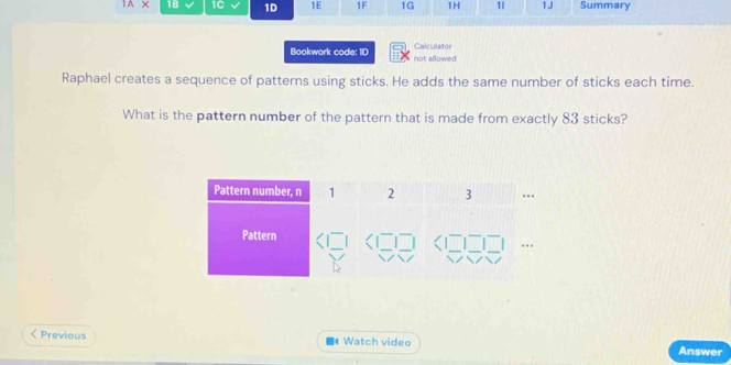 IAX 1B 1C 1D 1E 1F 1G 1H 1| 1J Summary 
Calculator 
Bookwork code: 1D not allowed 
Raphael creates a sequence of patterns using sticks. He adds the same number of sticks each time. 
What is the pattern number of the pattern that is made from exactly 83 sticks? 
< Previous Watch video Answer