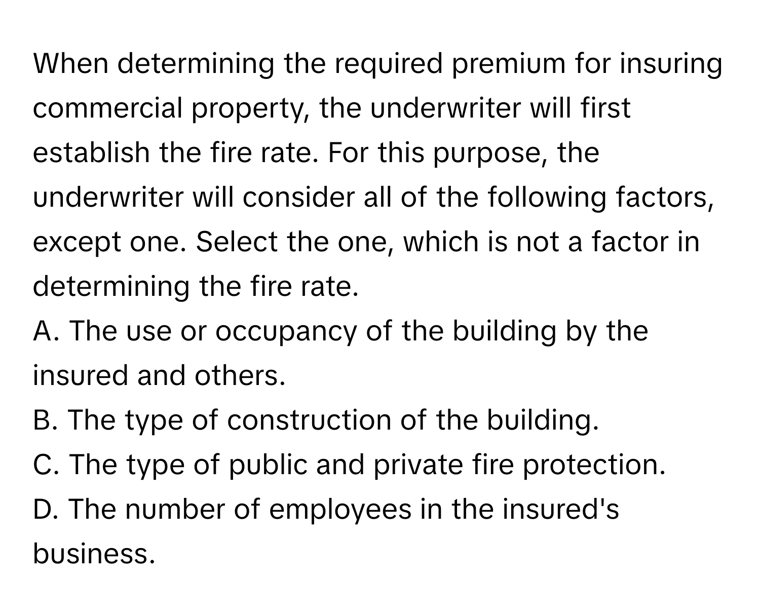 When determining the required premium for insuring commercial property, the underwriter will first establish the fire rate.  For this purpose, the underwriter will consider all of the following factors, except one. Select the one, which is not a factor in determining the fire rate.

A. The use or occupancy of the building by the insured and others.
B. The type of construction of the building.
C. The type of public and private fire protection.
D. The number of employees in the insured's business.