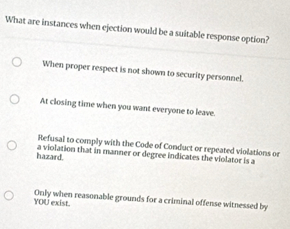 What are instances when ejection would be a suitable response option?
When proper respect is not shown to security personnel.
At closing time when you want everyone to leave.
Refusal to comply with the Code of Conduct or repeated violations or
a violation that in manner or degree indicates the violator is a
hazard.
Only when reasonable grounds for a criminal offense witnessed by
YOU exist.