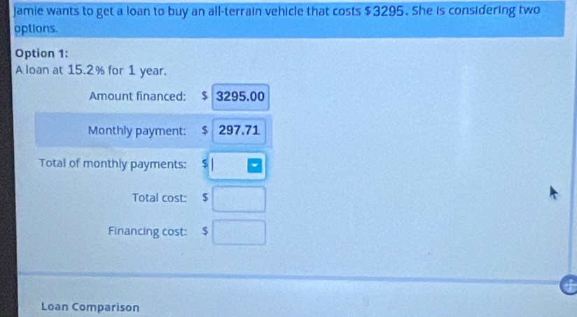 Jamie wants to get a loan to buy an all-terrain vehicle that costs $3295. She is considering two 
options. 
Option 1: 
A loan at 15.2% for 1 year. 
Amount financed: $ 3295.00
Monthly payment: $ 297.71
Total of monthly payments: $
Total cost: $ □
Financing cost: $ □
Loan Comparison