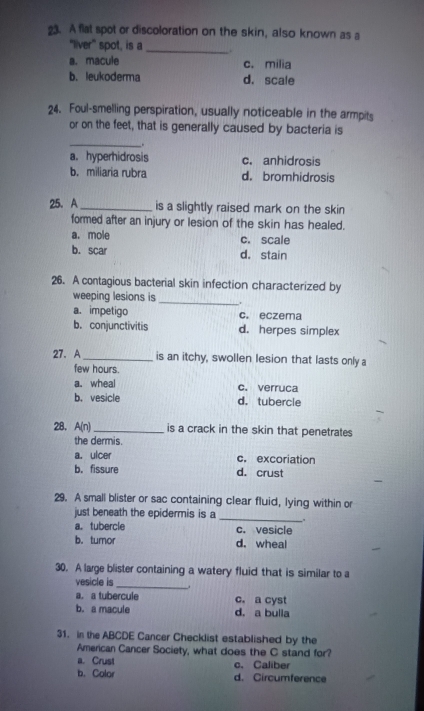 A flat spot or discoloration on the skin, also known as a
"liver” spot, is a _.
a. macule c. milia
b. leukoderma d. scale
24. Foul-smelling perspiration, usually noticeable in the armpits
or on the feet, that is generally caused by bacteria is
_
.
a. hyperhidrosis c. anhidrosis
b. miliaria rubra d. bromhidrosis
25. A _is a slightly raised mark on the skin
formed after an injury or lesion of the skin has healed.
a. mole c. scale
b. scar d. stain
26. A contagious bacterial skin infection characterized by
weeping lesions is _.
a. impetigo c. eczema
b. conjunctivitis d. herpes simplex
27. A_ is an itchy, swollen lesion that lasts only a
few hours.
a. wheal c. verruca
b. vesicle d. tubercle
28. A(n) _ is a crack in the skin that penetrates
the dermis.
a. ulcer c. excoriation
b. fissure d. crust
29. A small blister or sac containing clear fluid, lying within or
just beneath the epidermis is a __.
a. tubercle c. vesicle
b. tumor d. wheal
30. A large blister containing a watery fluid that is similar to a
vesicle is __
a. a tubercule c. a cyst
b. a macule d. a bulla
31. in the ABCDE Cancer Checklist established by the
American Cancer Society, what does the C stand for?
a. Crust c. Caliber
b. Color d. Circumference