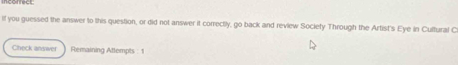 incorrect 
If you guessed the answer to this question, or did not answer it correctly, go back and review Society Through the Artist's Eye in Cultural C 
Check answer Remaining Attempts : 1