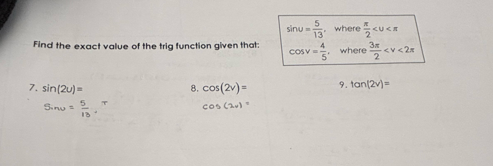 sin u= 5/13  , where  π /2 
Find the exact value of the trig function given that: cos v= 4/5  where  3π /2 
7. sin (2u)= 8. cos (2v)=
9. tan (2v)=
Sinu