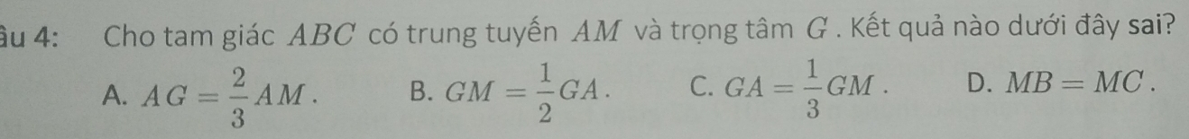 âu 4: Cho tam giác ABC có trung tuyến AM và trọng tâm G. Kết quả nào dưới đây sai?
A. AG= 2/3 AM. B. GM= 1/2 GA. C. GA= 1/3 GM. D. MB=MC.