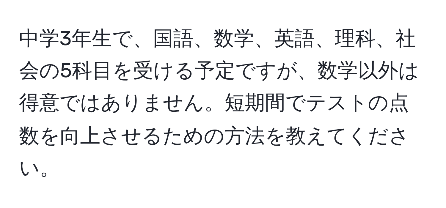 中学3年生で、国語、数学、英語、理科、社会の5科目を受ける予定ですが、数学以外は得意ではありません。短期間でテストの点数を向上させるための方法を教えてください。