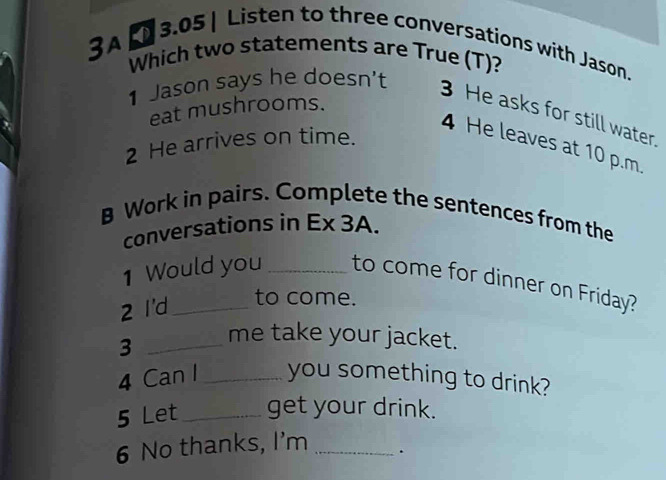 3.05 | Listen to three conversations with Jason. 
3A Which two statements are True (T)? 
1 Jason says he doesn't 
eat mushrooms. 
3 He asks for still water. 
4 He leaves at 10 p.m. 
2 He arrives on time. 
B Work in pairs. Complete the sentences from the 
conversations in Ex 3A. 
1 Would you _to come for dinner on Friday? 
2 I'd_ 
to come. 
_3 
me take your jacket. 
4 Can I _you something to drink? 
5 Let _get your drink. 
6 No thanks, I'm _.