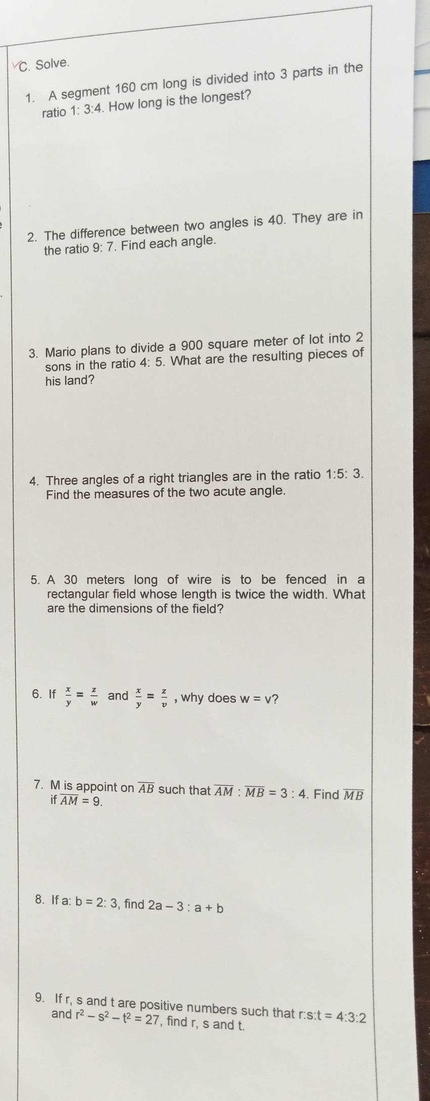 Solve. 
1. A segment 160 cm long is divided into 3 parts in the 
ratio 1:3:4. . How long is the longest? 
2. The difference between two angles is 40. They are in 
the ratio 9: 7. Find each angle. 
3. Mario plans to divide a 900 square meter of lot into 2
sons in the ratio 4: 5. What are the resulting pieces of 
his land? 
4. Three angles of a right triangles are in the ratio 1:5:3. 
Find the measures of the two acute angle. 
5. A 30 meters long of wire is to be fenced in a 
rectangular field whose length is twice the width. What 
are the dimensions of the field? 
6. If  x/y = z/w  and  x/y = z/v  , why does w=v ? 
7. M is appoint on overline AB such that overline AM:overline MB=3:4. Find overline MB
if overline AM=9. 
8. If a: b=2:3 , find 2a-3:a+b
9. If r, s and t are positive numbers such that r:s:t=4:3:2
and r^2-s^2-t^2=27 , find r, s and t.