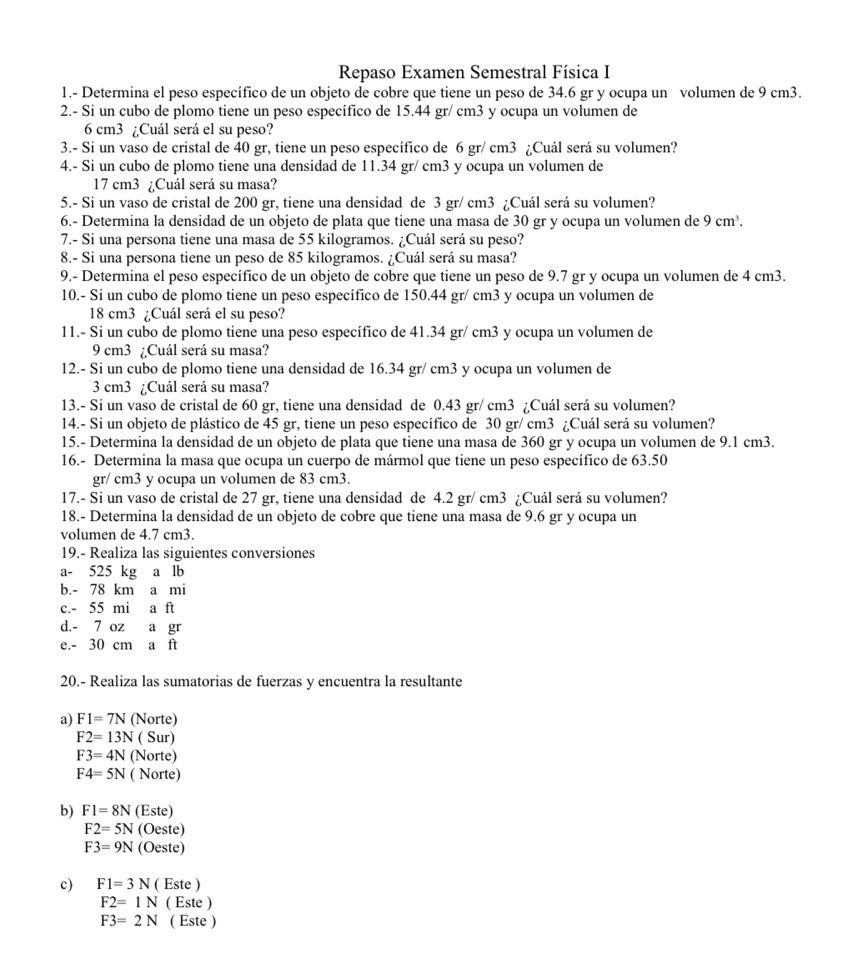 Repaso Examen Semestral Física I
1.- Determina el peso específico de un objeto de cobre que tiene un peso de 34.6 gr y ocupa un volumen de 9 cm3.
2.- Si un cubo de plomo tiene un peso específico de 15.44 gr/ cm3 y ocupa un volumen de
6 cm3 ¿Cuál será el su peso?
3.- Si un vaso de cristal de 40 gr, tiene un peso específico de 6 gr/ cm3 ¿Cuál será su volumen?
4.- Si un cubo de plomo tiene una densidad de 11.34 gr/ cm3 y ocupa un volumen de
17 cm3 ¿Cuál será su masa?
5.- Si un vaso de cristal de 200 gr, tiene una densidad de 3 gr/ cm3 ¿Cuál será su volumen?
6.- Determina la densidad de un objeto de plata que tiene una masa de 30 gr y ocupa un volumen de 9cm^3.
7.- Si una persona tiene una masa de 55 kilogramos. ¿Cuál será su peso?
8.- Si una persona tiene un peso de 85 kilogramos. ¿Cuál será su masa?
9.- Determina el peso específico de un objeto de cobre que tiene un peso de 9.7 gr y ocupa un volumen de 4 cm3.
10.- Si un cubo de plomo tiene un peso específico de 150.44 gr/ cm3 y ocupa un volumen de
18 cm3 ¿Cuál será el su peso?
11.- Si un cubo de plomo tiene una peso específico de 41.34 gr/ cm3 y ocupa un volumen de
9 cm3 ¿Cuál será su masa?
12.- Si un cubo de plomo tiene una densidad de 16.34 gr/ cm3 y ocupa un volumen de
3 cm3 ¿Cuál será su masa?
13.- Si un vaso de cristal de 60 gr, tiene una densidad de 0.43 gr/ cm3 ¿Cuál será su volumen?
14.- Si un objeto de plástico de 45 gr, tiene un peso específico de 30 gr/ cm3 ¿Cuál será su volumen?
15.- Determina la densidad de un objeto de plata que tiene una masa de 360 gr y ocupa un volumen de 9.1 cm3.
16.- Determina la masa que ocupa un cuerpo de mármol que tiene un peso específico de 63.50
gr/ cm3 y ocupa un volumen de 83 cm3.
17.- Si un vaso de cristal de 27 gr, tiene una densidad de 4.2 gr/ cm3 ¿Cuál será su volumen?
18.- Determina la densidad de un objeto de cobre que tiene una masa de 9.6 gr y ocupa un
volumen de 4.7 cm3.
19.- Realiza las siguientes conversiones
a- 525 kg a lb
b.- 78 km a mi
c.- 55 mi a ft
d.- 7 oz a gr
e.- 30 cm a ft
20.- Realiza las sumatorias de fuerzas y encuentra la resultante
a) F1=7N (Norte)
F2=13N ( Sur)
F3=4N (Norte)
F4=5N ( Norte)
b) F1=8N (Este)
F2=5N (Oeste)
F3=9N (Oeste)
c) F1=3N ( Este )
F2=1N ( Este )
F3=2N ( Este )