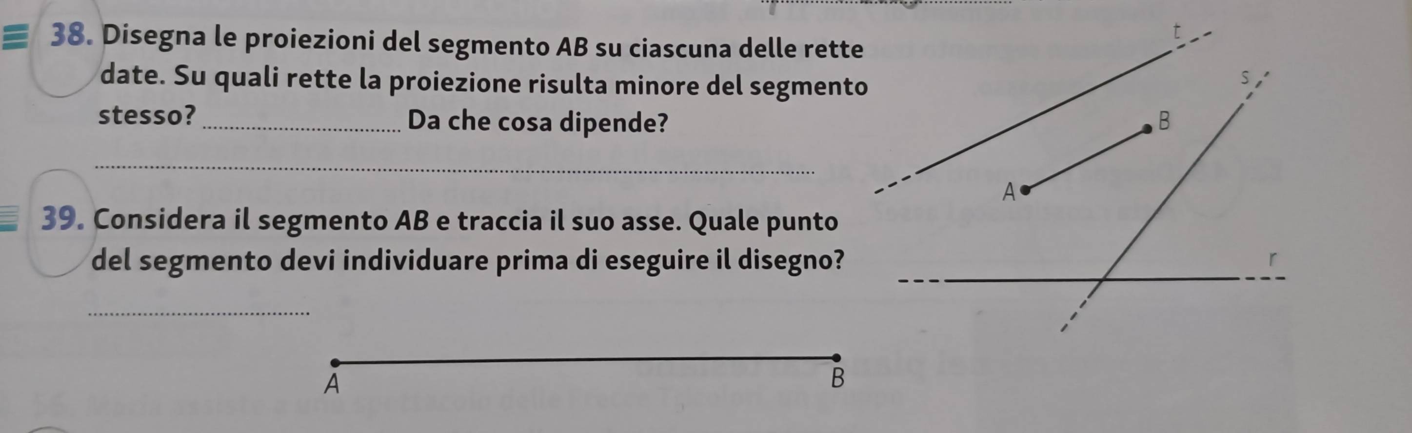 Disegna le proiezioni del segmento AB su ciascuna delle rette 
date. Su quali rette la proiezione risulta minore del segmento 
stesso? _Da che cosa dipende? 
_ 
39. Considera il segmento AB e traccia il suo asse. Quale punto 
del segmento devi individuare prima di eseguire il disegno? 
_ 
A