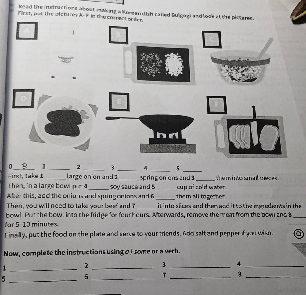 Read the instructions about making a Korean dish called Bulgogi and look at the pictures. 
First, put the pictures A-F in the correct order. 
0 _B_ 1 _2 _3 _4 _ 5 _ 
First, take 1 _ large onion and 2 _spring onions and 3 _them into small pieces. 
Then, in a large bowl put 4 _soy sauce and 5 _ cup of cold water. 
After this, add the onions and spring onions and 6 _them all together. 
Then, you will need to take your beef and 7 _it into slices and then add it to the ingredients in the 
bowl. Put the bowl into the fridge for four hours. Afterwards, remove the meat from the bowl and 8 _ 
for 5-10 minutes. 
Finally, put the food on the plate and serve to your friends. Add salt and pepper if you wish. 
Now, complete the instructions using a / some or a verb. 
_1 
_2 
_3 
_4 
_5 
_6 
_7 
_8