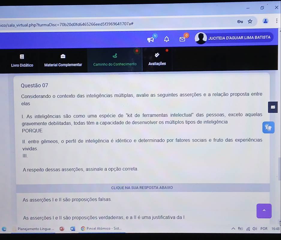 ico/sala_virtual.php?turmaDisc=70b20d0fd6465266eed5f3969641707a#
JUCITEIA D'AGUIAR LIMA BATISTA
Livro Didático Material Complementar Caminho do Conhecimento Avaliações
Questão 07
Considerando o contexto das inteligências múltiplas, avalie as seguintes asserções e a relação proposta entre
elas
I. As inteligências são como uma espécie de “kit de ferramentas intelectual” das pessoas, exceto aquelas
gravemente debilitadas, todas têm a capacidade de desenvolver os múltiplos tipos de inteligência
PORQUE
II. entre gêmeos, o perfil de inteligência é idêntico e determinado por fatores sociais e fruto das experiências
vividas
Ⅲ.
A respeito dessas asserções, assinale a opção correta.
CLIQUE NA SUA RESPOSTA ABAIXO
As asserções I e II são proposições falsas.
As asserções I e II são proposições verdadeiras, e a II é uma justificativa da I
Planejamento Língua .== Pincel Atómico - Sist... POR 16:48