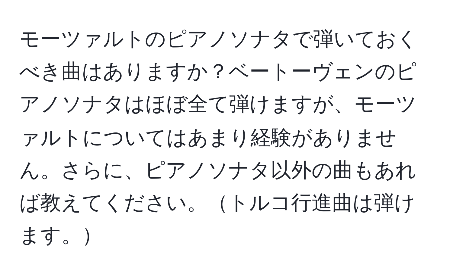 モーツァルトのピアノソナタで弾いておくべき曲はありますか？ベートーヴェンのピアノソナタはほぼ全て弾けますが、モーツァルトについてはあまり経験がありません。さらに、ピアノソナタ以外の曲もあれば教えてください。トルコ行進曲は弾けます。