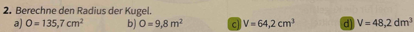 Berechne den Radius der Kugel.
a) O=135,7cm^2 b) O=9,8m^2 c) V=64,2cm^3 d) V=48,2dm^3