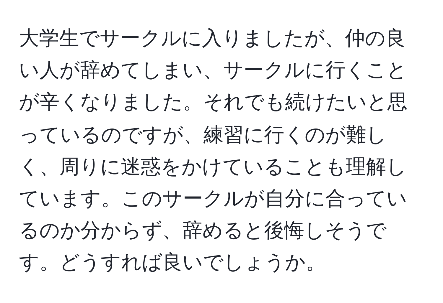 大学生でサークルに入りましたが、仲の良い人が辞めてしまい、サークルに行くことが辛くなりました。それでも続けたいと思っているのですが、練習に行くのが難しく、周りに迷惑をかけていることも理解しています。このサークルが自分に合っているのか分からず、辞めると後悔しそうです。どうすれば良いでしょうか。