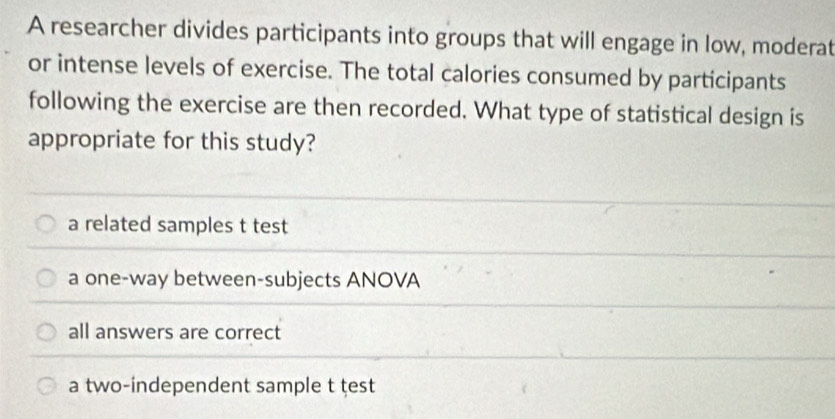 A researcher divides participants into groups that will engage in low, moderat
or intense levels of exercise. The total calories consumed by participants
following the exercise are then recorded. What type of statistical design is
appropriate for this study?
a related samples t test
a one-way between-subjects ANOVA
all answers are correct
a two-independent sample t test