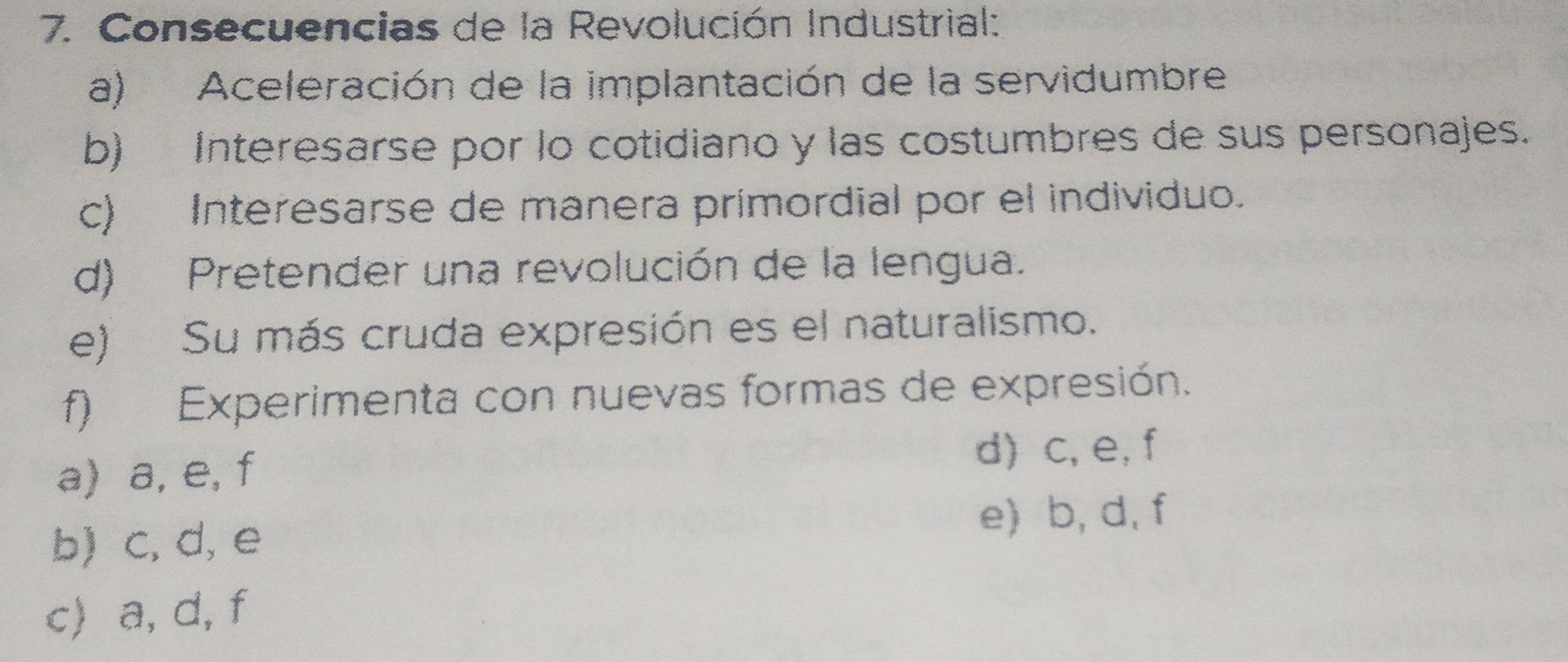 Consecuencias de la Revolución Industrial:
a) Aceleración de la implantación de la servidumbre
b) Interesarse por lo cotidiano y las costumbres de sus personajes.
c) Interesarse de manera primordial por el individuo.
d) Pretender una revolución de la lengua.
e) Su más cruda expresión es el naturalismo.
f) Experimenta con nuevas formas de expresión.
a) a, e, f
d) c, e, f
b) c, d, e
e) b, d, f
c) a, d, f