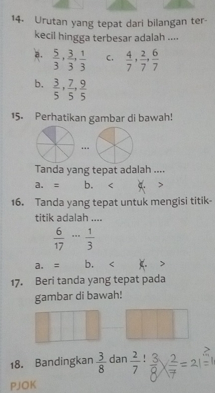 Urutan yang tepat dari bilangan ter-
kecil hingga terbesar adalah ....
a.  5/3 ,  3/3 ,  1/3  C.  4/7 ,  2/7 ,  6/7 
b.  3/5 ,  7/5 ,  9/5 
15. Perhatikan gambar di bawah!
…
Tanda yang tepat adalah ....
a. = b. <
16. Tanda yang tepat untuk mengisi titik-
titik adalah ....
 6/17 ·s  1/3 
a. = b.
17. Beri tanda yang tepat pada
gambar di bawah!
18. Bandingkan  3/8  dan  2/7 !
PJOK