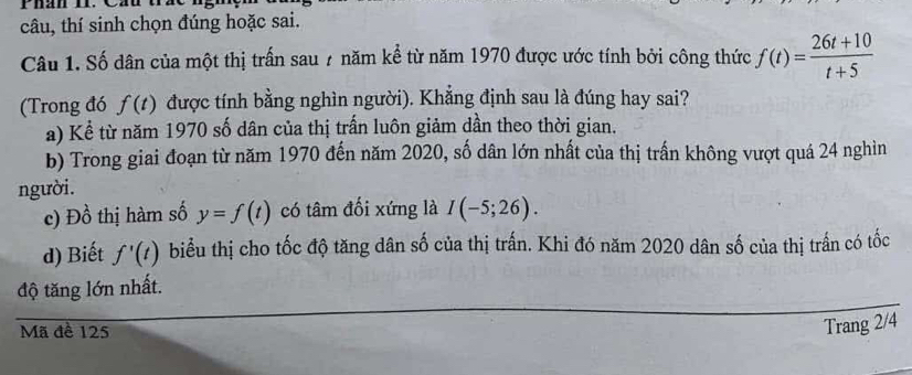 Phán H. Cáu t 
câu, thí sinh chọn đúng hoặc sai. 
Câu 1. Số dân của một thị trấn sau 7 năm kể từ năm 1970 được ước tính bởi công thức f(t)= (26t+10)/t+5 
(Trong đó f(t) được tính bằng nghìn người). Khẳng định sau là đúng hay sai? 
a) Kể từ năm 1970 số dân của thị trấn luôn giảm dần theo thời gian. 
b) Trong giai đoạn từ năm 1970 đến năm 2020, số dân lớn nhất của thị trấn không vượt quá 24 nghìn 
người. 
c) Đồ thị hàm số y=f(t) có tâm đối xứng là I(-5;26). 
d) Biết f'(t) biểu thị cho tốc độ tăng dân số của thị trấn. Khi đó năm 2020 dân số của thị trấn có tốc 
độ tăng lớn nhất. 
Mã đề 125
Trang 2/4