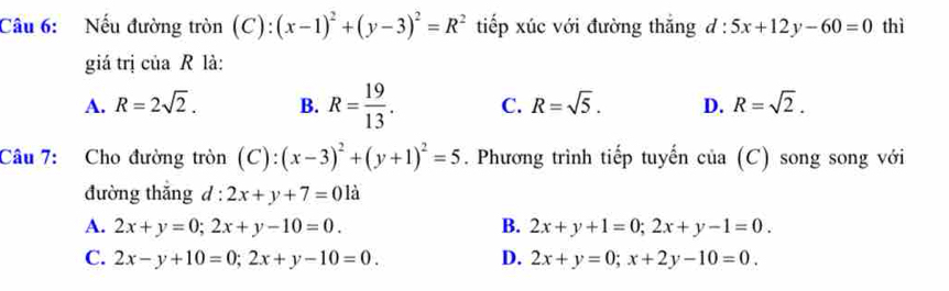 Nếu đường tròn (C): (x-1)^2+(y-3)^2=R^2 tiếp xúc với đường thắng d:5x+12y-60=0 thì
giá trị của R là:
A. R=2sqrt(2). B. R= 19/13 . C. R=sqrt(5). D. R=sqrt(2). 
Câu 7: Cho đường tròn (C): (x-3)^2+(y+1)^2=5. Phương trình tiếp tuyến của (C) song song với
đường thắng d:2x+y+7=01dot a
A. 2x+y=0; 2x+y-10=0. B. 2x+y+1=0; 2x+y-1=0.
C. 2x-y+10=0; 2x+y-10=0. D. 2x+y=0; x+2y-10=0.