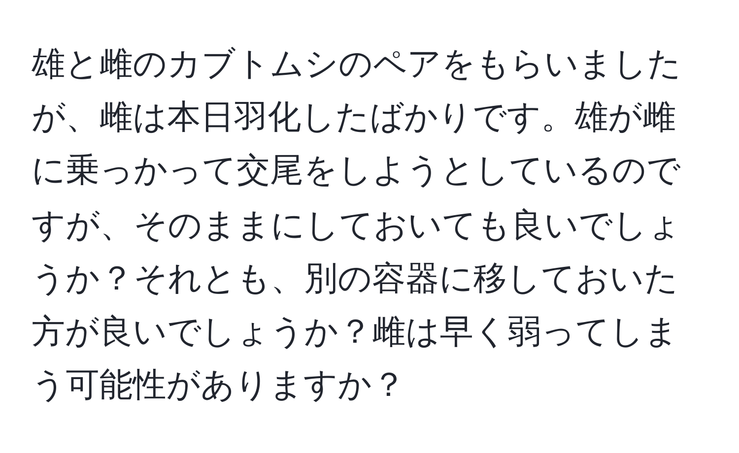 雄と雌のカブトムシのペアをもらいましたが、雌は本日羽化したばかりです。雄が雌に乗っかって交尾をしようとしているのですが、そのままにしておいても良いでしょうか？それとも、別の容器に移しておいた方が良いでしょうか？雌は早く弱ってしまう可能性がありますか？