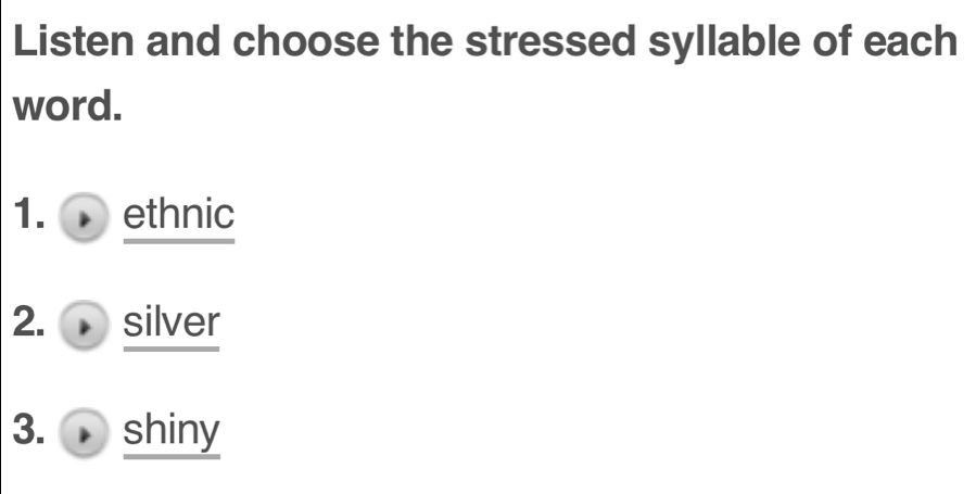 Listen and choose the stressed syllable of each 
word. 
1. ethnic 
2. silver 
3. shiny