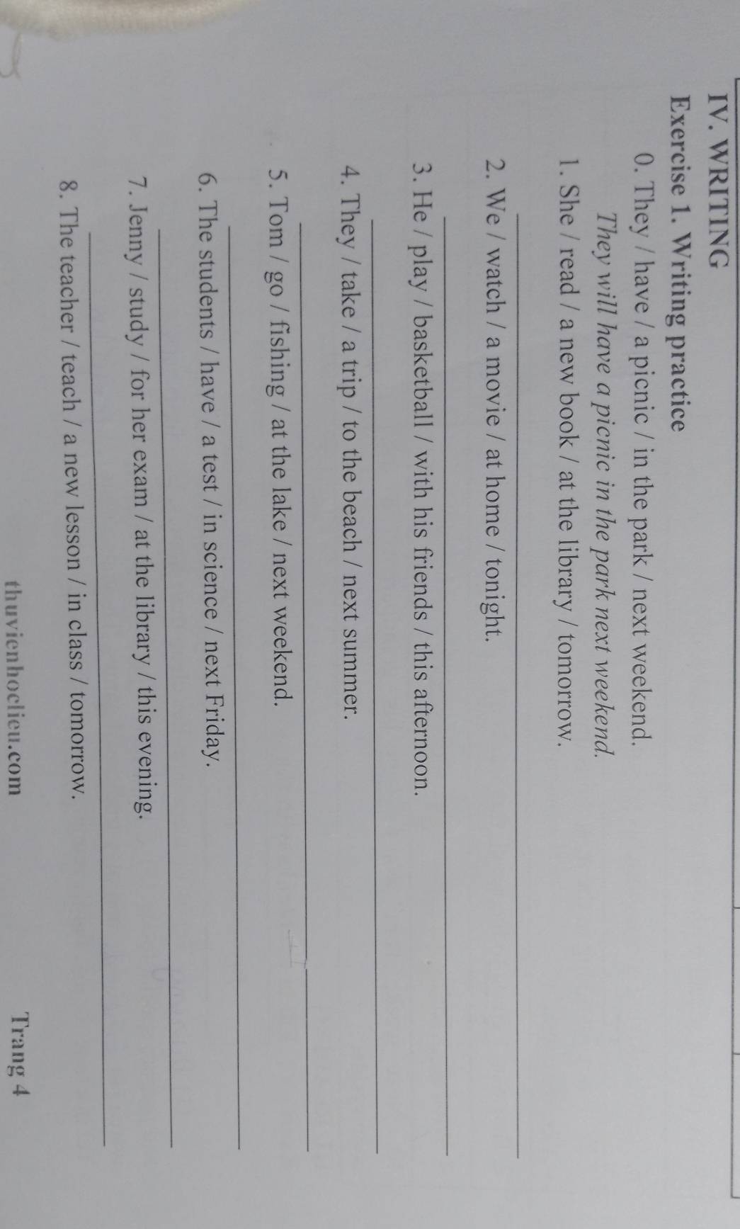 WRITING 
Exercise 1. Writing practice 
0. They / have / a picnic / in the park / next weekend. 
They will have a picnic in the park next weekend. 
1. She / read / a new book / at the library / tomorrow. 
_ 
2. We / watch / a movie / at home / tonight. 
_ 
3. He / play / basketball / with his friends / this afternoon. 
_ 
4. They / take / a trip / to the beach / next summer. 
_ 
5. Tom / go / fishing / at the lake / next weekend. 
_ 
6. The students / have / a test / in science / next Friday. 
_ 
7. Jenny / study / for her exam / at the library / this evening. 
_ 
8. The teacher / teach / a new lesson / in class / tomorrow. 
thuvienhoclieu.com Trang 4