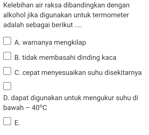 Kelebihan air raksa dibandingkan dengan
alkohol jika digunakan untuk termometer
adalah sebagai berikut ....
A. warnanya mengkilap
B. tidak membasahi dinding kaca
C. cepat menyesuaikan suhu disekitarnya
D. dapat digunakan untuk mengukur suhu di
bawah -40°C
E.