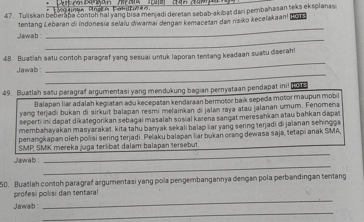 Tuliskan beberapa contoh hal yang bisa menjadi deretan sebab-akibat dari pembahasan teks eksplanasi 
tentang Lebaran di Indonesia selalu diwarnai dengan kemacetan dan risiko kecelakaan! HoTs 
_ 
Jawab : 
_ 
48. Buatlah satu contoh paragraf yang sesuai untuk laporan tentang keadaan suatu daerah! 
_ 
Jawab : 
_ 
49. Buatlah satu paragraf argumentasi yang mendukung bagian pernyataan pendapat ini! Hors 
Balapan liar adalah kegiatan adu kecepatan kendaraan bermotor baik sepeda motor maupun mobil 
yang terjadi bukan di sirkuit balapan resmi melainkan di jalan raya atau jalanan umum. Fenomena 
seperti ini dapat dikategorikan sebagai masalah sosial karena sangat meresahkan atau bahkan dapat 
membahayakan masyarakat. kita tahu banyak sekali balap liar yang sering terjadi di jalanan sehingga 
penangkapan oleh polisi sering terjadi. Pelaku balapan liar bukan orang dewasa saja, tetapi anak SMA, 
_ 
_ 
SMP SMK mereka juga terlibat dalam balapan tersebut. 
_ 
_ 
Jawab : 
50. Buatlah contoh paragraf argumentasi yang pola pengembangannya dengan pola perbandingan tentang 
_ 
profesi polisi dan tentara! 
_ 
Jawab :