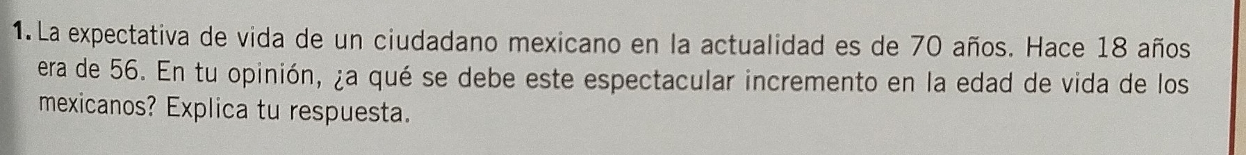 La expectativa de vida de un ciudadano mexicano en la actualidad es de 70 años. Hace 18 años 
era de 56. En tu opinión, ¿a qué se debe este espectacular incremento en la edad de vida de los 
mexicanos? Explica tu respuesta.