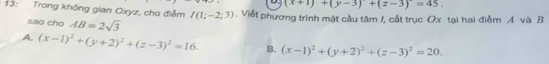 (x+1)+(y-3)+(z-3)^2=45. 
13: Trong không gian Oxyz, cho điểm I(1;-2;3). Viết phương trình mặt cầu tâm /, cất trục Ox tại hai điểm A và B
sao cho AB=2sqrt(3)
A. (x-1)^2+(y+2)^2+(z-3)^2=16.
B. (x-1)^2+(y+2)^2+(z-3)^2=20.