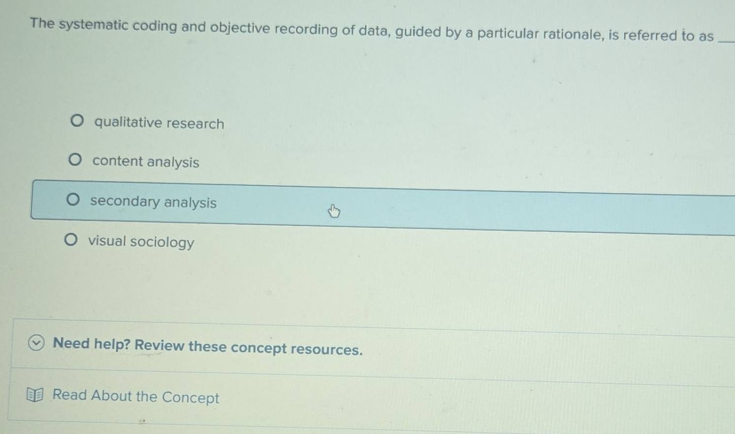 The systematic coding and objective recording of data, guided by a particular rationale, is referred to as_
qualitative research
content analysis
secondary analysis
visual sociology
Need help? Review these concept resources.
Read About the Concept