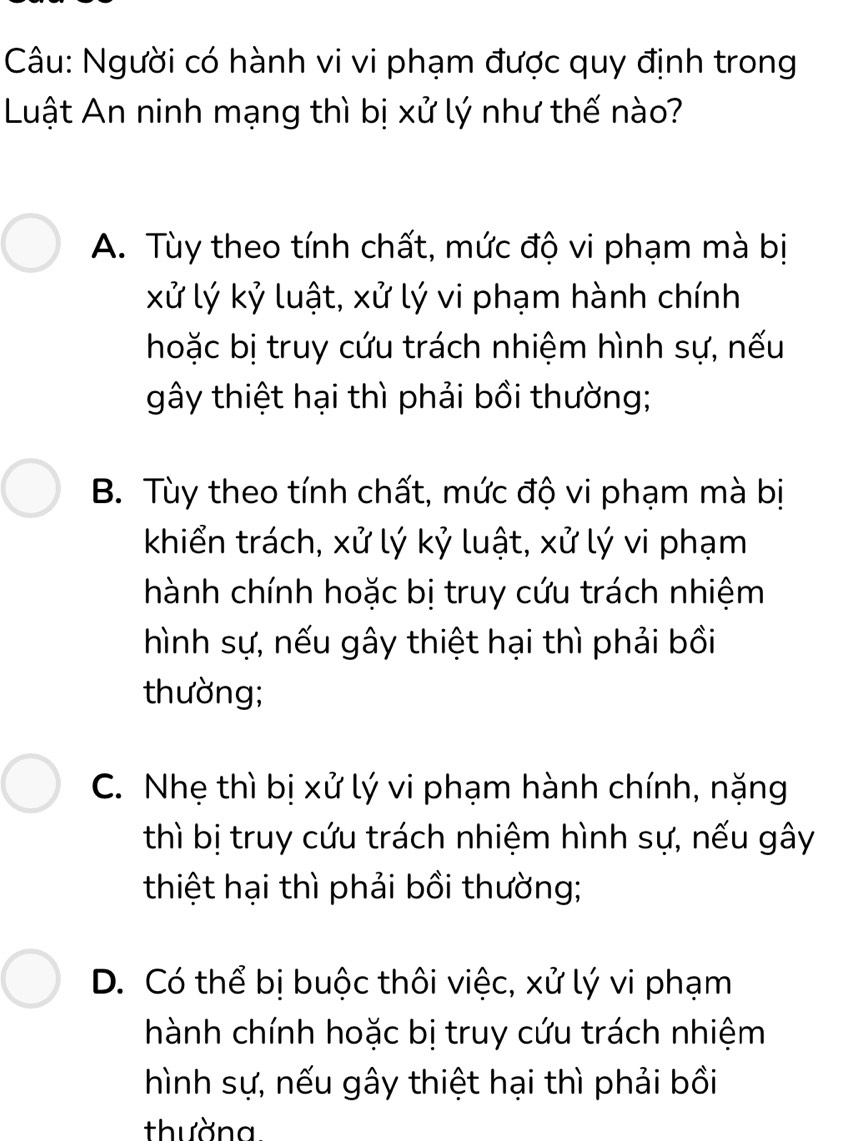 Người có hành vi vi phạm được quy định trong
Luật An ninh mạng thì bị xử lý như thế nào?
A. Tùy theo tính chất, mức độ vi phạm mà bị
xử lý kỷ luật, xử lý vi phạm hành chính
hoặc bị truy cứu trách nhiệm hình sự, nếu
gây thiệt hại thì phải bồi thường;
B. Tùy theo tính chất, mức độ vi phạm mà bị
khiển trách, xử lý kỷ luật, xử lý vi phạm
hành chính hoặc bị truy cứu trách nhiệm
hình sự, nếu gây thiệt hại thì phải bồi
thường;
C. Nhẹ thì bị xử lý vi phạm hành chính, nặng
thì bị truy cứu trách nhiệm hình sự, nếu gây
thiệt hại thì phải bồi thường;
D. Có thể bị buộc thôi việc, xử lý vi phạm
hành chính hoặc bị truy cứu trách nhiệm
hình sự, nếu gây thiệt hại thì phải bồi
thường