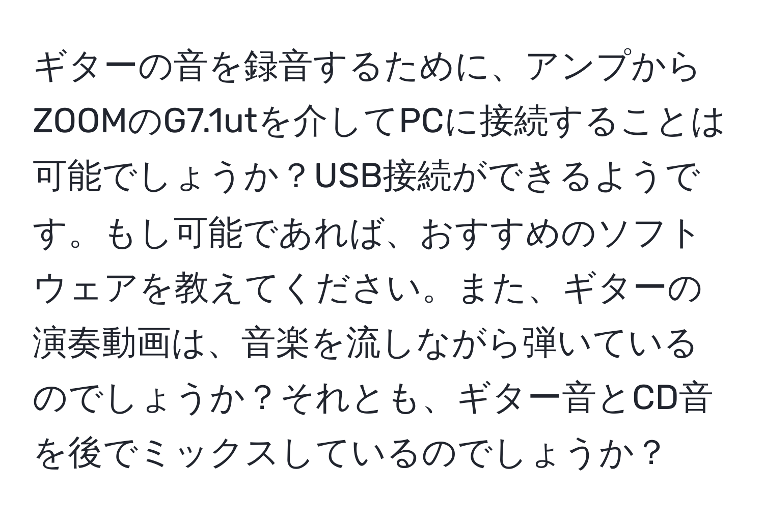 ギターの音を録音するために、アンプからZOOMのG7.1utを介してPCに接続することは可能でしょうか？USB接続ができるようです。もし可能であれば、おすすめのソフトウェアを教えてください。また、ギターの演奏動画は、音楽を流しながら弾いているのでしょうか？それとも、ギター音とCD音を後でミックスしているのでしょうか？