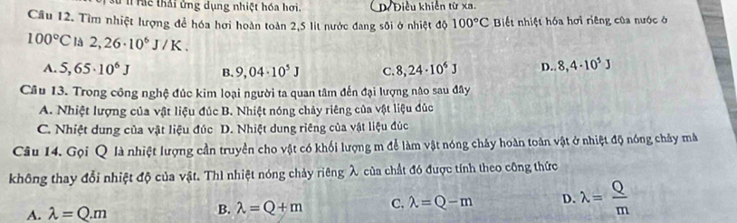 Tể thái ứng dụng nhiệt hóa hơi D Điều khiến từ xa.
Câu 12. Tìm nhiệt lượng để hóa hơi hoàn toàn 2,5 lít nước đang sôi ở nhiệt độ 100°C Biết nhiệt hóa hơi riêng của nước ở
100°C là 2,26· 10^6J/K. 8,4· 10^5J
A. 5,65· 10^6J B. 9,04· 10^5J C. 8,24· 10^6J D.
Câu 13. Trong công nghệ đúc kim loại người ta quan tâm đến đại lượng nào sau đây
A. Nhiệt lượng của vật liệu đúc B. Nhiệt nóng chảy riêng của vật liệu đúc
C. Nhiệt dung của vật liệu đúc D. Nhiệt dung riêng của vật liệu đúc
Câu 14. Gọi Q là nhiệt lượng cần truyền cho vật có khối lượng m để làm vật nóng chảy hoàn toàn vật ở nhiệt độ nóng chảy mà
không thay đổi nhiệt độ của vật. Thì nhiệt nóng chảy riêng λ của chất đó được tính theo công thức
A. lambda =Q.m B. lambda =Q+m C. lambda =Q-m D. lambda = Q/m 