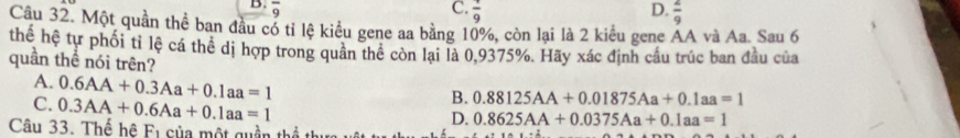 overline 9 C. frac 9 D.  2/9 
Câu 32. Một quần thể ban đầu cổ tỉ lệ kiểu gene aa bằng 10%, còn lại là 2 kiểu gene AA và Aa. Sau 6
thế hệ tự phối tỉ lệ cá thể dị hợp trong quân thể còn lại là 0,9375%. Hãy xác định cầu trúc ban đầu của
quần thể nói trên?
A. 0.6AA+0.3Aa+0.1aa=1
C. 0.3AA+0.6Aa+0.1aa=1
B. 0.88125AA+0.01875Aa+0.1aa=1
Câu 33. Thể hệ F1 của một quần thể
D. 0.8625AA+0.0375Aa+0.1aa=1