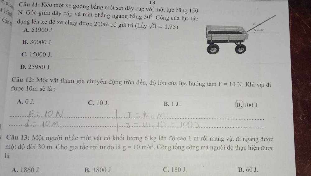 Fd.c  Câu 11: Kéo một xe goòng bằng một sợi dây cáp với một lực bằng 150
r Hình N. Góc giữa dây cáp và mặt phẳng ngang bằng 30°. Công của lực tác
các dụng lên xe để xe chạy được 200m có giá trị (Lấy sqrt(3)=1,73)
A. 51900 J.
B. 30000 J.
C. 15000 J.
_
D. 25980 J.
Câu 12: Một vật tham gia chuyển động tròn đều, độ lớn của lực hướng tâm F=10N Khi vật đi
được 10m sẽ là :
A. 0 J. C. 10 J. B. 1 J. D. 100 J.
_
_
Câu 13: Một người nhấc một vật có khối lượng 6 kg lên độ cao 1 m rồi mang vật đi ngang được
một độ dời 30 m. Cho gia tốc rơi tự do là g=10m/s^2 Công tổng cộng mà người đó thực hiện được
là
A. 1860 J. B. 1800 J. C. 180 J. D. 60 J.