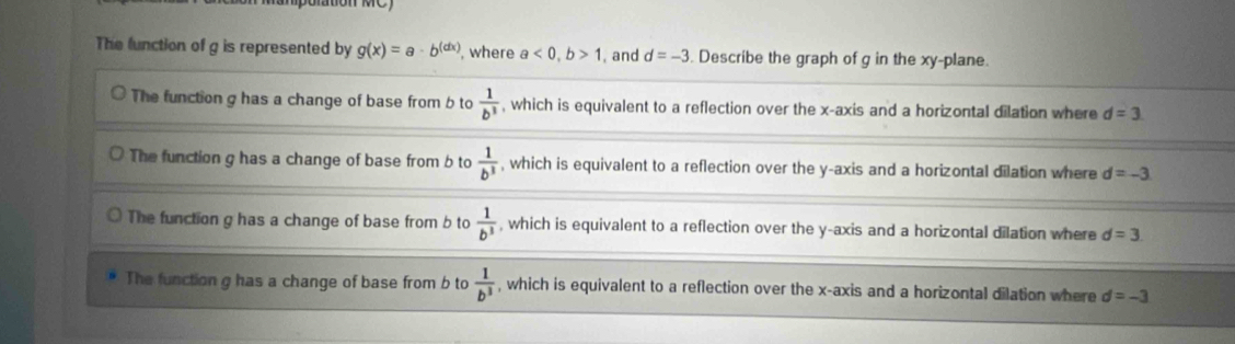The lunction of g is represented by g(x)=a· b^((dx)) , where a<0</tex>, b>1 , and d=-3. Describe the graph of g in the xy -plane.
The function g has a change of base from b to  1/b^3  , which is equivalent to a reflection over the x-axis and a horizontal dilation where d=3
The function g has a change of base from b to  1/b^3  , which is equivalent to a reflection over the y-axis and a horizontal dilation where d=-3
The function g has a change of base from b to  1/b^3  , which is equivalent to a reflection over the y-axis and a horizontal dilation where d=3
The function g has a change of base from b to  1/b^3  , which is equivalent to a reflection over the x-axis and a horizontal dilation where d=-3