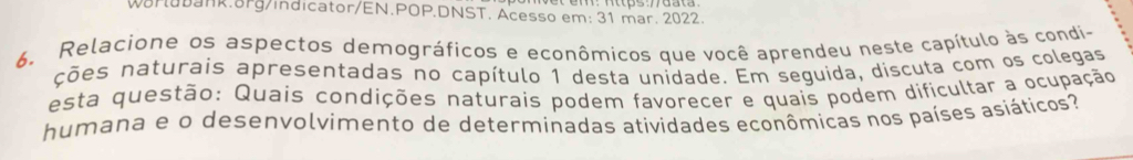 WarluDank.8Pg/indicator/EN.POP.DNST. Acesso em: 31 mar. 2022. 
6. Relacione os aspectos demográficos e econômicos que você aprendeu neste capítulo às condi- 
ções naturais apresentadas no capítulo 1 desta unidade. Em seguida, discuta com os colegas 
esta questão: Quais condições naturais podem favorecer e quais podem dificultar a ocupação 
humana e o desenvolvimento de determinadas atividades econômicas nos países asiáticos?