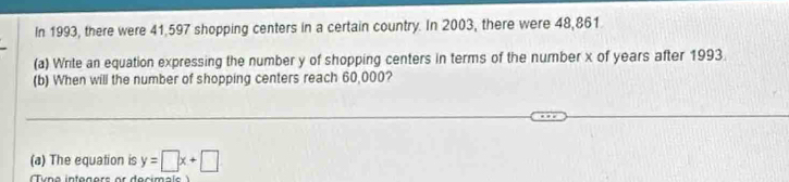 In 1993, there were 41,597 shopping centers in a certain country. In 2003, there were 48,861
(a) Write an equation expressing the number y of shopping centers in terms of the number x of years after 1993. 
(b) When will the number of shopping centers reach 60,000? 
(a) The equation is y=□ x+□