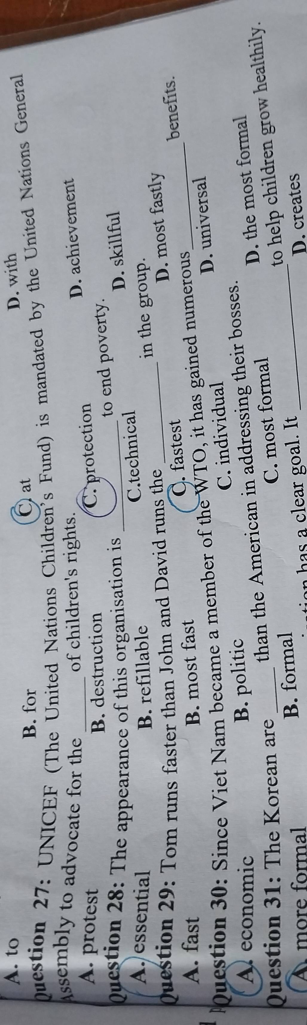 A. to D. with
B. for Cat
mestion 27: UNICEF (The United Nations Children's Fund) is mandated by the United Nations General
Assembly to advocate for the of children's rights.
D. achievement
A. protest _C. protection
B. destruction
to end poverty.
Question 28: The appearance of this organisation is _D. skillful
A. essential B. refillable
C.technical
Question 29: Tom runs faster than John and David runs the _in the group.
C. fastest D. most fastly
benefits.
A. fast B. most fast
uestion 30: Since Viet Nam became a member of the WTO, it has gained numerous_
A economic
B. politic C. individual D. universal
than the American in addressing their bosses.
B. formal C. most formal D. the most formal
Question 31: The Korean are_
to help children grow healthily.
À more formal on has a clear goal. It
D. creates