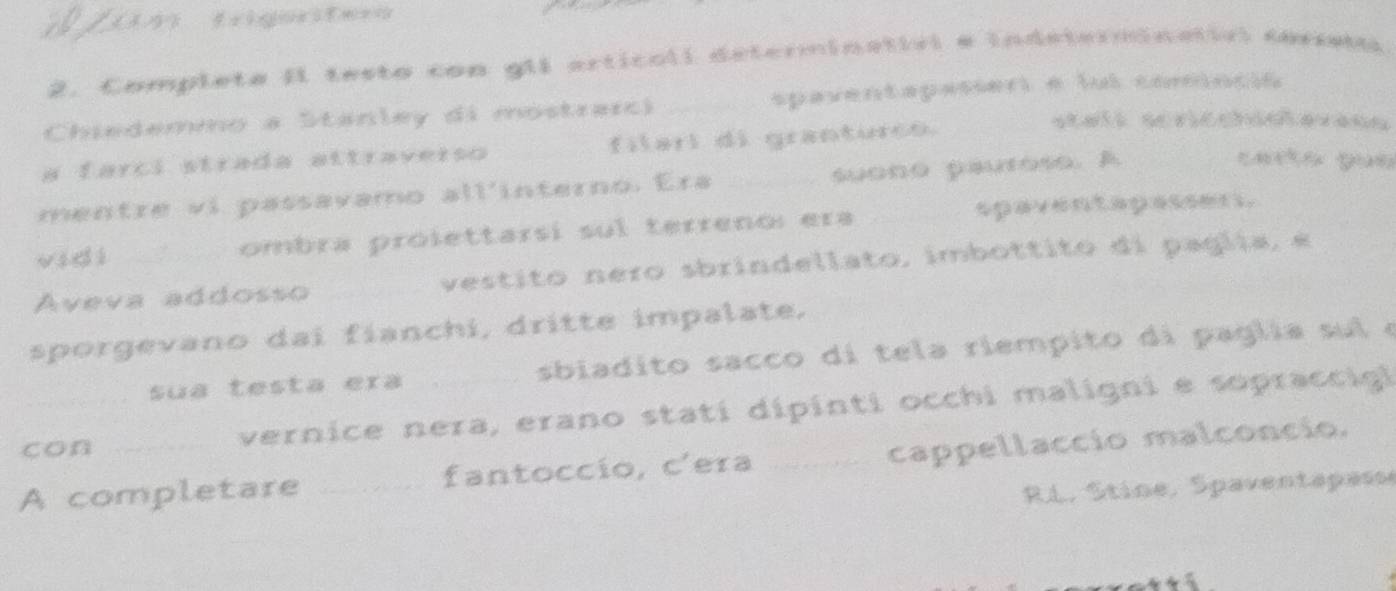 Completa II testo con glI articali determinativl e indeterminatirl coreto 
Chiedemmo a Stanley di mostrarci _spaventapasser e ful comncó 
a farci strada attraverso filari di granturcó 
stall scricchicerens 
mentre vi passavamo all'interno. Era _suono pautose. A 
carto gue 
vidi ombra prólettarsi sul terreno: era _spaventapassers. 
Aveva addosso _vestito nero sbrindellato, imbottito di paglia, é 
sporgevano dai fíanchi, dritte impalate. 
sua testa era sbiadito sacco di tela riempito di paglia sul e 
con vernice nera, erano stati dipinti occhi maligni e sopraccigl 
A completare _fantoccío, c'era _cappellaccio malconcio. 
RL, Stine, Spaventapass