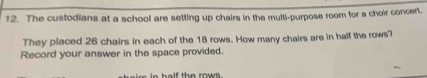 The custodians at a school are setting up chairs in the multi-purpose room for a choir concert. 
They placed 26 chairs in each of the 18 rows. How many chairs are in half the rows? 
Record your answer in the space provided. 
irs in half the rows.