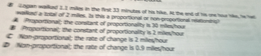 Lngain walked 1.1 milles in the first 33 minutes of his hike. At the end of his one hour hike, he had
wallked a (total of 2 milles. Is this a proportionall or non-proportionall relationship?
Proportional); tthe constant of proportionality is 30 miles(hour
# Proportional; the consitant of proportionallity is 2 milles/hour
C Non-proportional; the rate of change is 2 milles/hour
D Non-proportional; the rate of change is 0.9 miles/hour