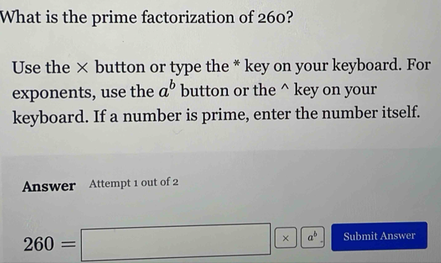 What is the prime factorization of 260? 
Use the × button or type the * key on your keyboard. For 
exponents, use the a^b button or the^(key on your 
keyboard. If a number is prime, enter the number itself. 
Answer Attempt 1 out of 2
260=□ * a^b) Submit Answer 
□ 