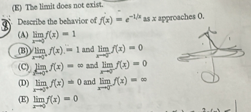 (E) The limit does not exist.
Describe the behavior of f(x)=e^(-1/x) as x approaches 0.
(A) limlimits _xto 0f(x)=1
(B) limlimits _xto 0^+f(x)=1 and limlimits _xto 0^-f(x)=0
(C) limlimits _xto 0^+f(x)=∈fty and limlimits _xto 0^-f(x)=0
(D) limlimits _xto 0^+f(x)=0 and limlimits _xto 0^-f(x)=∈fty
(E) limlimits _xto 0f(x)=0