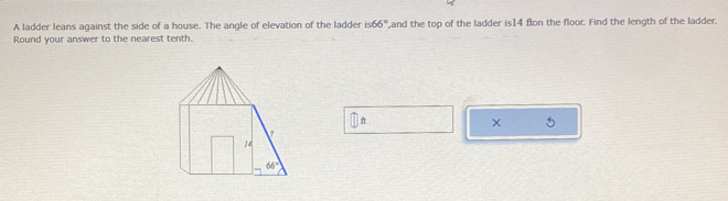 A ladder leans against the side of a house. The angle of elevation of the ladder is66° ',and the top of the ladder is14 flon the floor. Find the length of the ladder.
Round your answer to the nearest tenth.
n