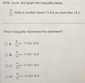 Write, solve, and graph the inequality below.
 4/11  times a number minus 11.8 is no more than 14.2.
Which inequality represents this statement?
A.  4/11 n-11.8≥ 14.2
B.  4/11 n-11.8>14.2
C.  4/11 n-11.8<14.2
D.  4/11 n-11.8≤ 14.2