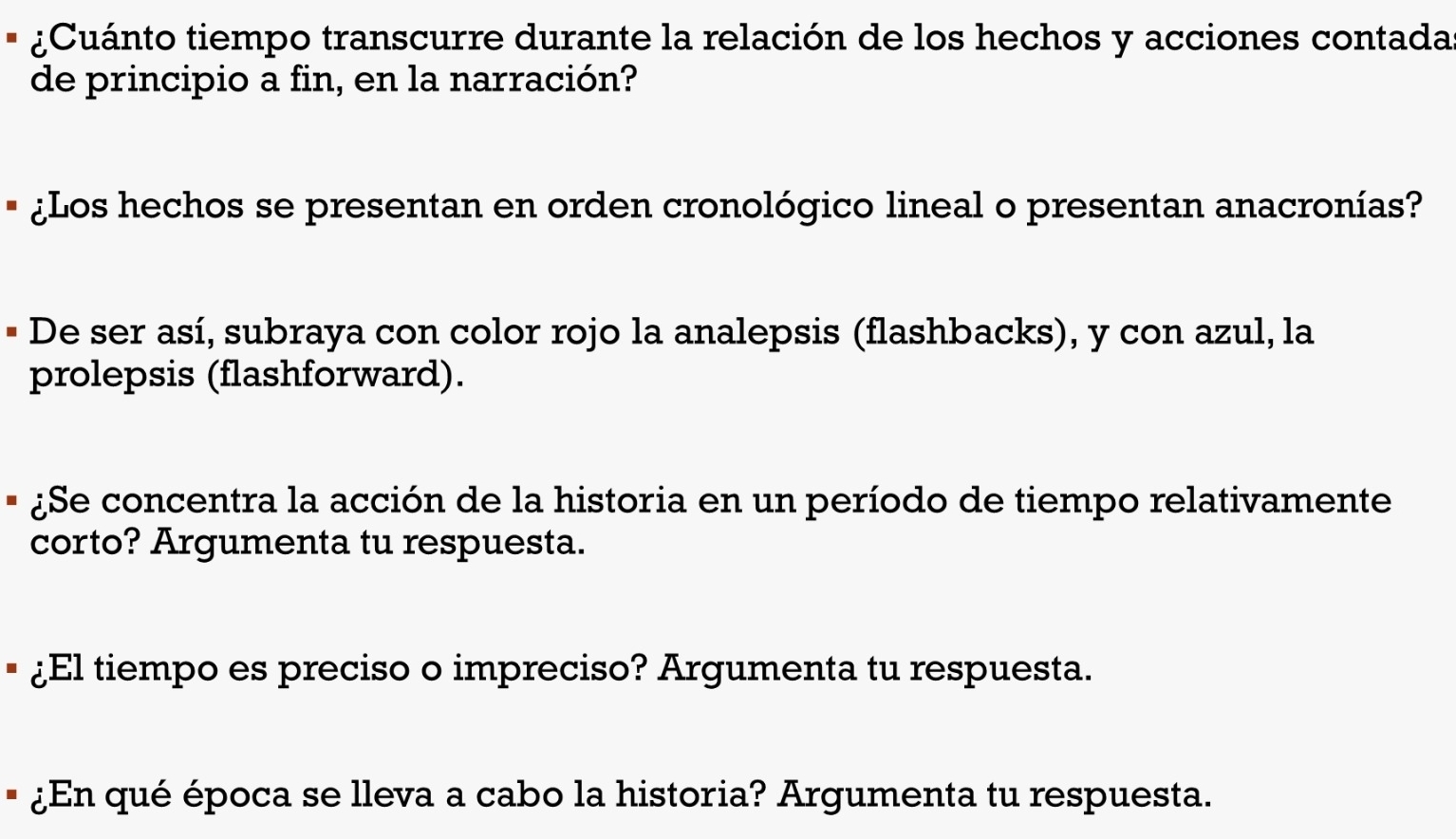 ¿Cuánto tiempo transcurre durante la relación de los hechos y acciones contada 
de principio a fin, en la narración? 
¿Los hechos se presentan en orden cronológico lineal o presentan anacronías? 
De ser así, subraya con color rojo la analepsis (flashbacks), y con azul, la 
prolepsis (flashforward). 
¿Se concentra la acción de la historia en un período de tiempo relativamente 
corto? Argumenta tu respuesta. 
¿El tiempo es preciso o impreciso? Argumenta tu respuesta. 
¿En qué época se lleva a cabo la historia? Argumenta tu respuesta.