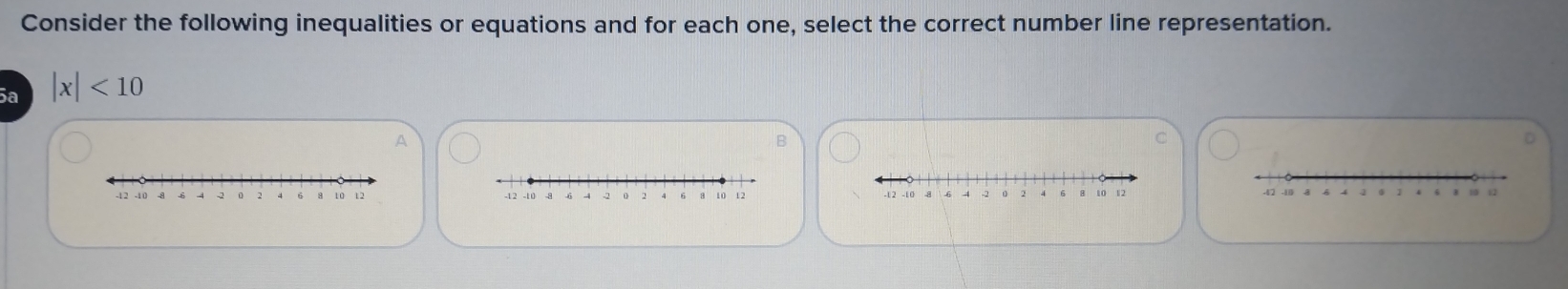 Consider the following inequalities or equations and for each one, select the correct number line representation. 
5ª |x|<10</tex> 
A 
B 
C 
D
-12 -10 10 12